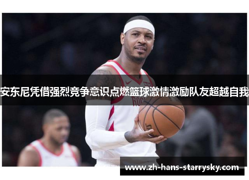 安东尼凭借强烈竞争意识点燃篮球激情激励队友超越自我