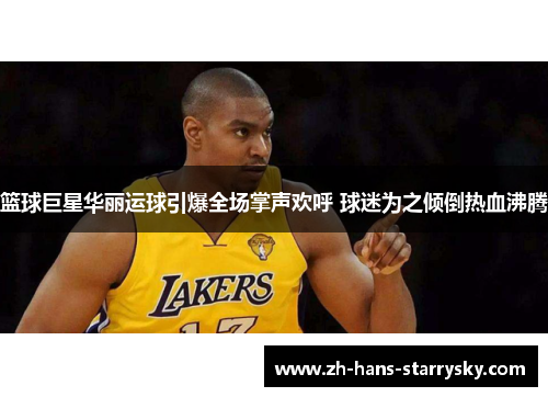 篮球巨星华丽运球引爆全场掌声欢呼 球迷为之倾倒热血沸腾