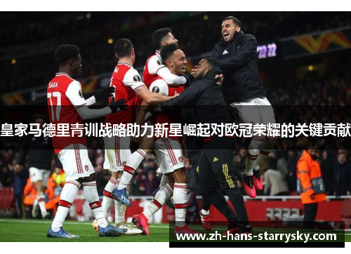 皇家马德里青训战略助力新星崛起对欧冠荣耀的关键贡献
